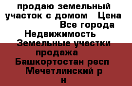 продаю земельный участок с домом › Цена ­ 1 500 000 - Все города Недвижимость » Земельные участки продажа   . Башкортостан респ.,Мечетлинский р-н